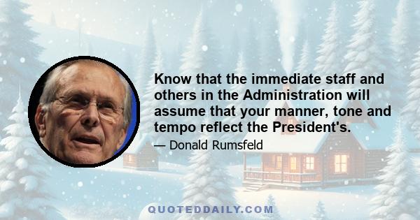 Know that the immediate staff and others in the Administration will assume that your manner, tone and tempo reflect the President's.