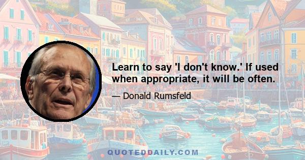 Learn to say 'I don't know.' If used when appropriate, it will be often.