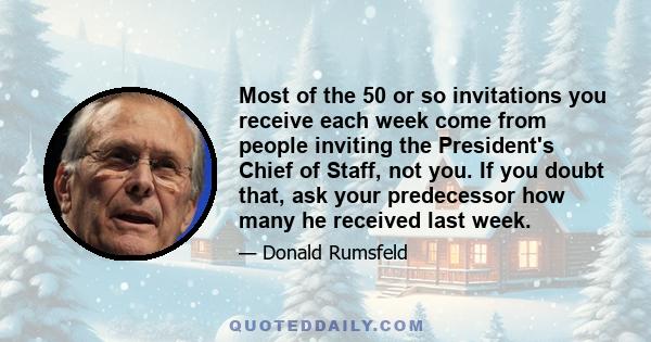 Most of the 50 or so invitations you receive each week come from people inviting the President's Chief of Staff, not you. If you doubt that, ask your predecessor how many he received last week.