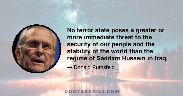 No terror state poses a greater or more immediate threat to the security of our people and the stability of the world than the regime of Saddam Hussein in Iraq.