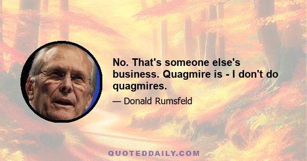 No. That's someone else's business. Quagmire is - I don't do quagmires.