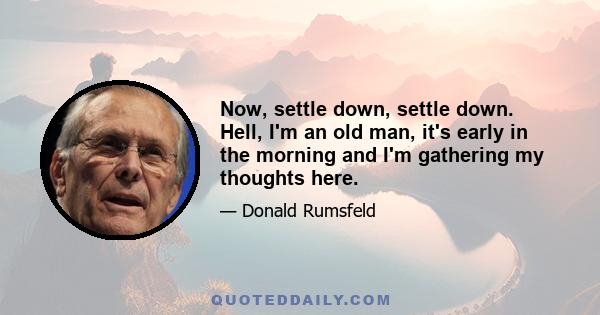 Now, settle down, settle down. Hell, I'm an old man, it's early in the morning and I'm gathering my thoughts here.