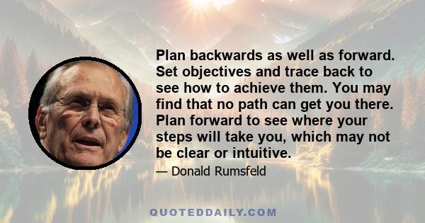 Plan backwards as well as forward. Set objectives and trace back to see how to achieve them. You may find that no path can get you there. Plan forward to see where your steps will take you, which may not be clear or