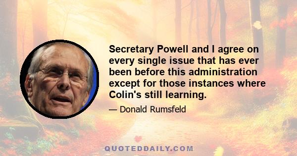 Secretary Powell and I agree on every single issue that has ever been before this administration except for those instances where Colin's still learning.