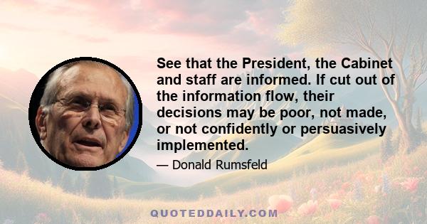 See that the President, the Cabinet and staff are informed. If cut out of the information flow, their decisions may be poor, not made, or not confidently or persuasively implemented.