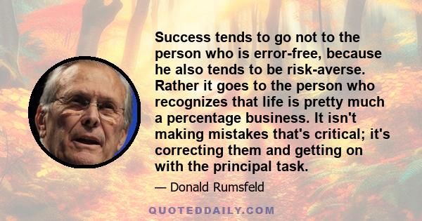 Success tends to go not to the person who is error-free, because he also tends to be risk-averse. Rather it goes to the person who recognizes that life is pretty much a percentage business. It isn't making mistakes