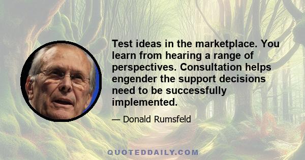 Test ideas in the marketplace. You learn from hearing a range of perspectives. Consultation helps engender the support decisions need to be successfully implemented.