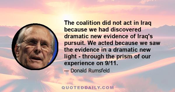 The coalition did not act in Iraq because we had discovered dramatic new evidence of Iraq's pursuit. We acted because we saw the evidence in a dramatic new light - through the prism of our experience on 9/11.