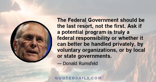 The Federal Government should be the last resort, not the first. Ask if a potential program is truly a federal responsibility or whether it can better be handled privately, by voluntary organizations, or by local or