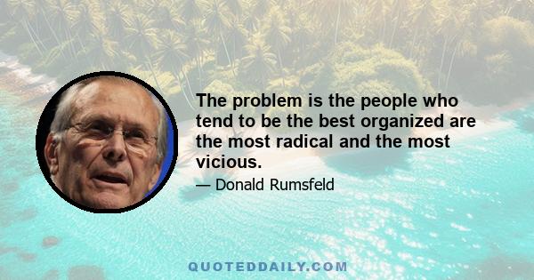 The problem is the people who tend to be the best organized are the most radical and the most vicious.