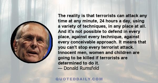 The reality is that terrorists can attack any time at any minute, 24 hours a day, using a variety of techniques, in any place at all. And it's not possible to defend in every place, against every technique, against