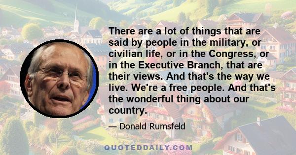 There are a lot of things that are said by people in the military, or civilian life, or in the Congress, or in the Executive Branch, that are their views. And that's the way we live. We're a free people. And that's the