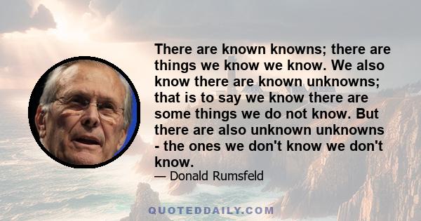 There are known knowns; there are things we know we know. We also know there are known unknowns; that is to say we know there are some things we do not know. But there are also unknown unknowns - the ones we don't know