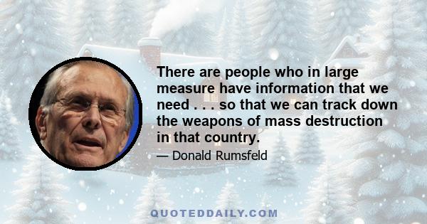 There are people who in large measure have information that we need . . . so that we can track down the weapons of mass destruction in that country.