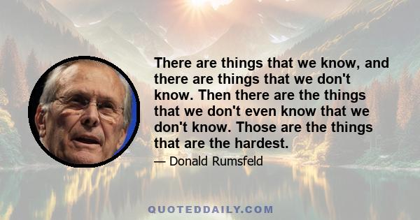 There are things that we know, and there are things that we don't know. Then there are the things that we don't even know that we don't know. Those are the things that are the hardest.