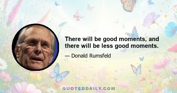 There will be good moments, and there will be less good moments.