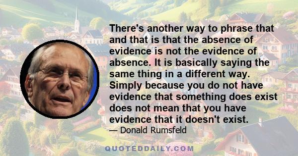 There's another way to phrase that and that is that the absence of evidence is not the evidence of absence. It is basically saying the same thing in a different way. Simply because you do not have evidence that