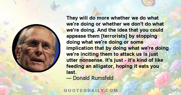 They will do more whether we do what we're doing or whether we don't do what we're doing. And the idea that you could appease them [terrorists] by stopping doing what we're doing or some implication that by doing what