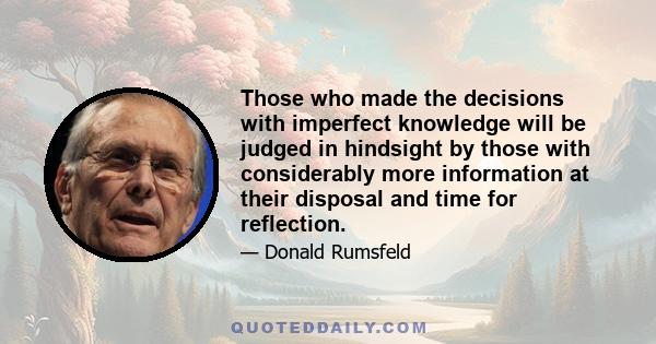 Those who made the decisions with imperfect knowledge will be judged in hindsight by those with considerably more information at their disposal and time for reflection.