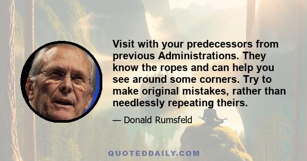 Visit with your predecessors from previous Administrations. They know the ropes and can help you see around some corners. Try to make original mistakes, rather than needlessly repeating theirs.