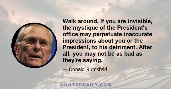 Walk around. If you are invisible, the mystique of the President's office may perpetuate inaccurate impressions about you or the President, to his detriment. After all, you may not be as bad as they're saying.