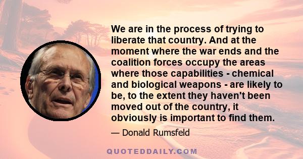 We are in the process of trying to liberate that country. And at the moment where the war ends and the coalition forces occupy the areas where those capabilities - chemical and biological weapons - are likely to be, to