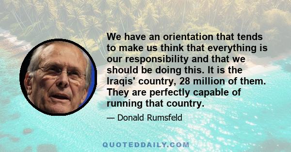 We have an orientation that tends to make us think that everything is our responsibility and that we should be doing this. It is the Iraqis' country, 28 million of them. They are perfectly capable of running that