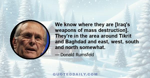 We know where they are [Iraq's weapons of mass destruction]. They're in the area around Tikrit and Baghdad and east, west, south and north somewhat.