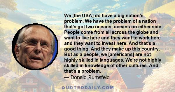 We [the USA] do have a big nation's problem. We have the problem of a nation that's got two oceans, oceans on either side. People come from all across the globe and want to live here and they want to work here and they