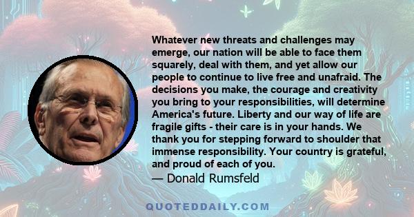 Whatever new threats and challenges may emerge, our nation will be able to face them squarely, deal with them, and yet allow our people to continue to live free and unafraid. The decisions you make, the courage and