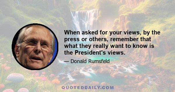 When asked for your views, by the press or others, remember that what they really want to know is the President's views.