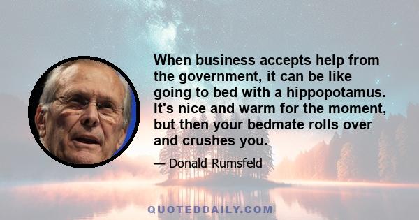 When business accepts help from the government, it can be like going to bed with a hippopotamus. It's nice and warm for the moment, but then your bedmate rolls over and crushes you.