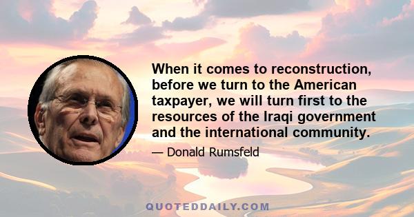 When it comes to reconstruction, before we turn to the American taxpayer, we will turn first to the resources of the Iraqi government and the international community.