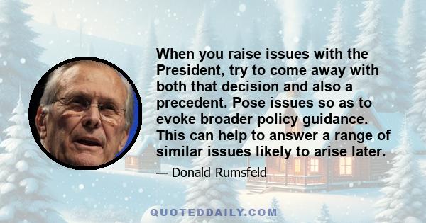 When you raise issues with the President, try to come away with both that decision and also a precedent. Pose issues so as to evoke broader policy guidance. This can help to answer a range of similar issues likely to