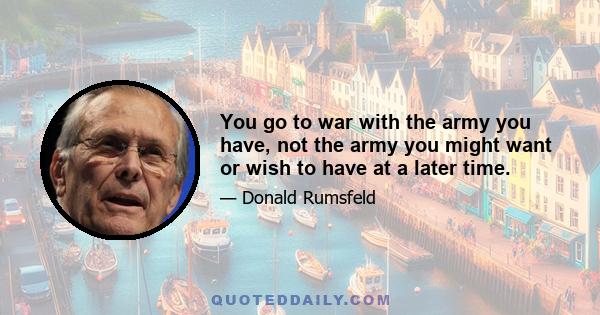 You go to war with the army you have, not the army you might want or wish to have at a later time.