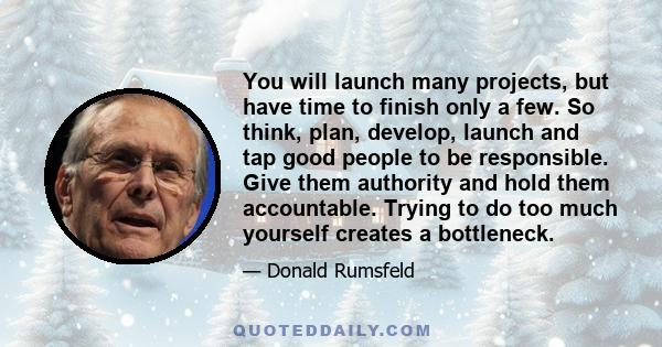 You will launch many projects, but have time to finish only a few. So think, plan, develop, launch and tap good people to be responsible. Give them authority and hold them accountable. Trying to do too much yourself