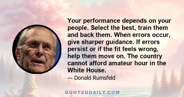 Your performance depends on your people. Select the best, train them and back them. When errors occur, give sharper guidance. If errors persist or if the fit feels wrong, help them move on. The country cannot afford