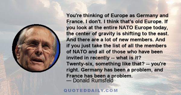 You're thinking of Europe as Germany and France. I don't. I think that's old Europe. If you look at the entire NATO Europe today, the center of gravity is shifting to the east. And there are a lot of new members. And if 