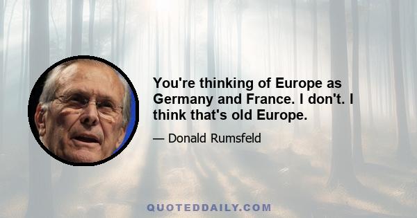 You're thinking of Europe as Germany and France. I don't. I think that's old Europe.