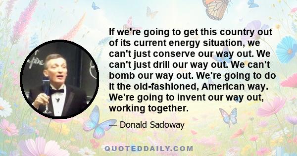 If we're going to get this country out of its current energy situation, we can't just conserve our way out. We can't just drill our way out. We can't bomb our way out. We're going to do it the old-fashioned, American