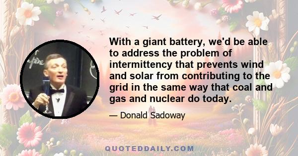 With a giant battery, we'd be able to address the problem of intermittency that prevents wind and solar from contributing to the grid in the same way that coal and gas and nuclear do today.