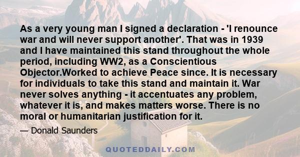 As a very young man I signed a declaration - 'I renounce war and will never support another'. That was in 1939 and I have maintained this stand throughout the whole period, including WW2, as a Conscientious