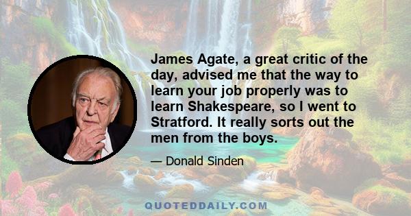 James Agate, a great critic of the day, advised me that the way to learn your job properly was to learn Shakespeare, so I went to Stratford. It really sorts out the men from the boys.