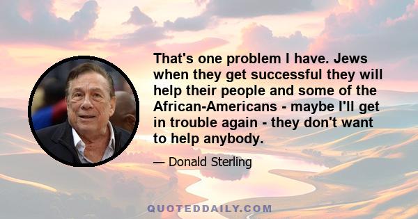 That's one problem I have. Jews when they get successful they will help their people and some of the African-Americans - maybe I'll get in trouble again - they don't want to help anybody.