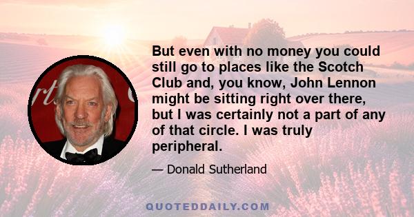 But even with no money you could still go to places like the Scotch Club and, you know, John Lennon might be sitting right over there, but I was certainly not a part of any of that circle. I was truly peripheral.