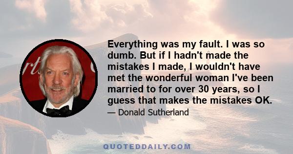 Everything was my fault. I was so dumb. But if I hadn't made the mistakes I made, I wouldn't have met the wonderful woman I've been married to for over 30 years, so I guess that makes the mistakes OK.