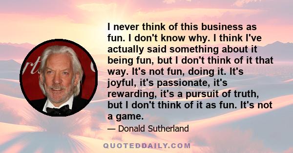 I never think of this business as fun. I don't know why. I think I've actually said something about it being fun, but I don't think of it that way. It's not fun, doing it. It's joyful, it's passionate, it's rewarding,