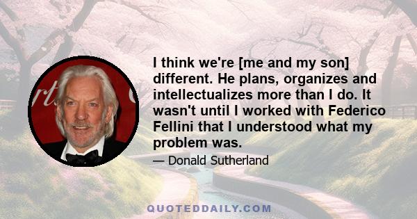 I think we're [me and my son] different. He plans, organizes and intellectualizes more than I do. It wasn't until I worked with Federico Fellini that I understood what my problem was.