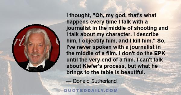 I thought, Oh, my god, that's what happens every time I talk with a journalist in the middle of shooting and I talk about my character. I describe him, I objectify him, and I kill him. So, I've never spoken with a