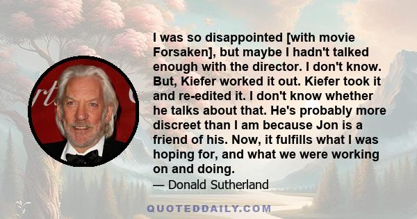 I was so disappointed [with movie Forsaken], but maybe I hadn't talked enough with the director. I don't know. But, Kiefer worked it out. Kiefer took it and re-edited it. I don't know whether he talks about that. He's